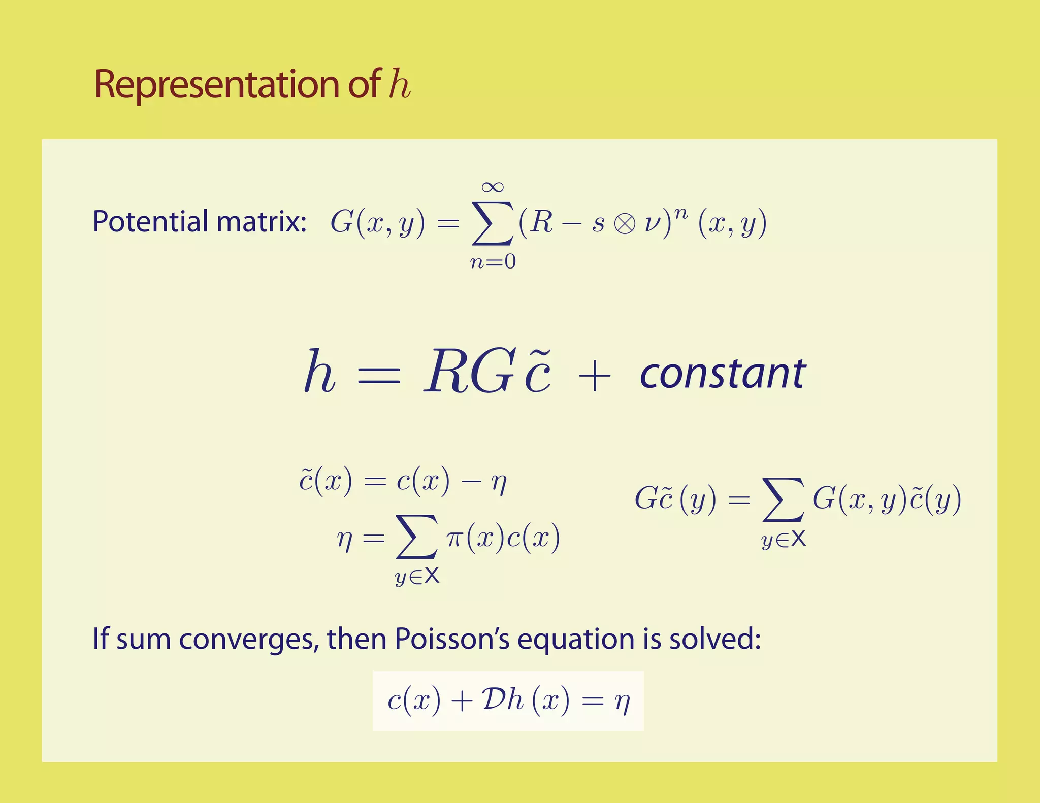 Representation of h

                               ∞
Potential matrix: G(x, y) =         (R − s ⊗ ν)n (x, y)
                              n=0




                h = RG c
                       ˜                + constant

                c(x) = c(x) − η
                ˜
                                            G˜ (y) =
                                             c               G(x, y)˜(y)
                                                                    c
                  η=         π(x)c(x)                  y∈X
                       y∈X


If sum converges, then Poisson’s equation is solved:
                       c(x) + Dh (x) = η
 