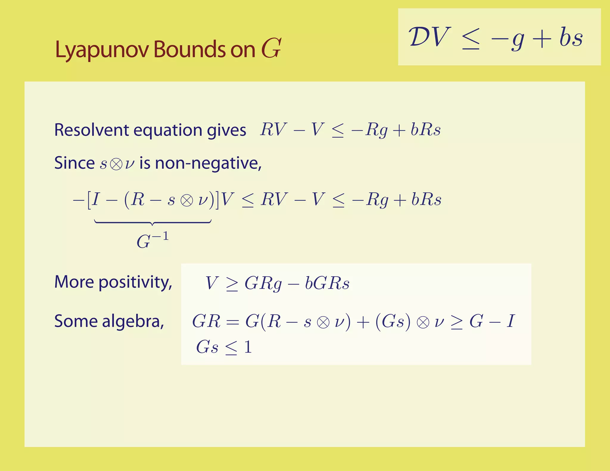 Lyapunov Bounds on G                       DV ≤ −g + bs


Resolvent equation gives RV − V ≤ −Rg + bRs
Since s⊗ν is non-negative,
  −[I − (R − s ⊗ ν)]V ≤ RV − V ≤ −Rg + bRs

           G−1

More positivity,    V ≥ GRg − bGRs

Some algebra,      GR = G(R − s ⊗ ν) + (Gs) ⊗ ν ≥ G − I
                   Gs ≤ 1
 