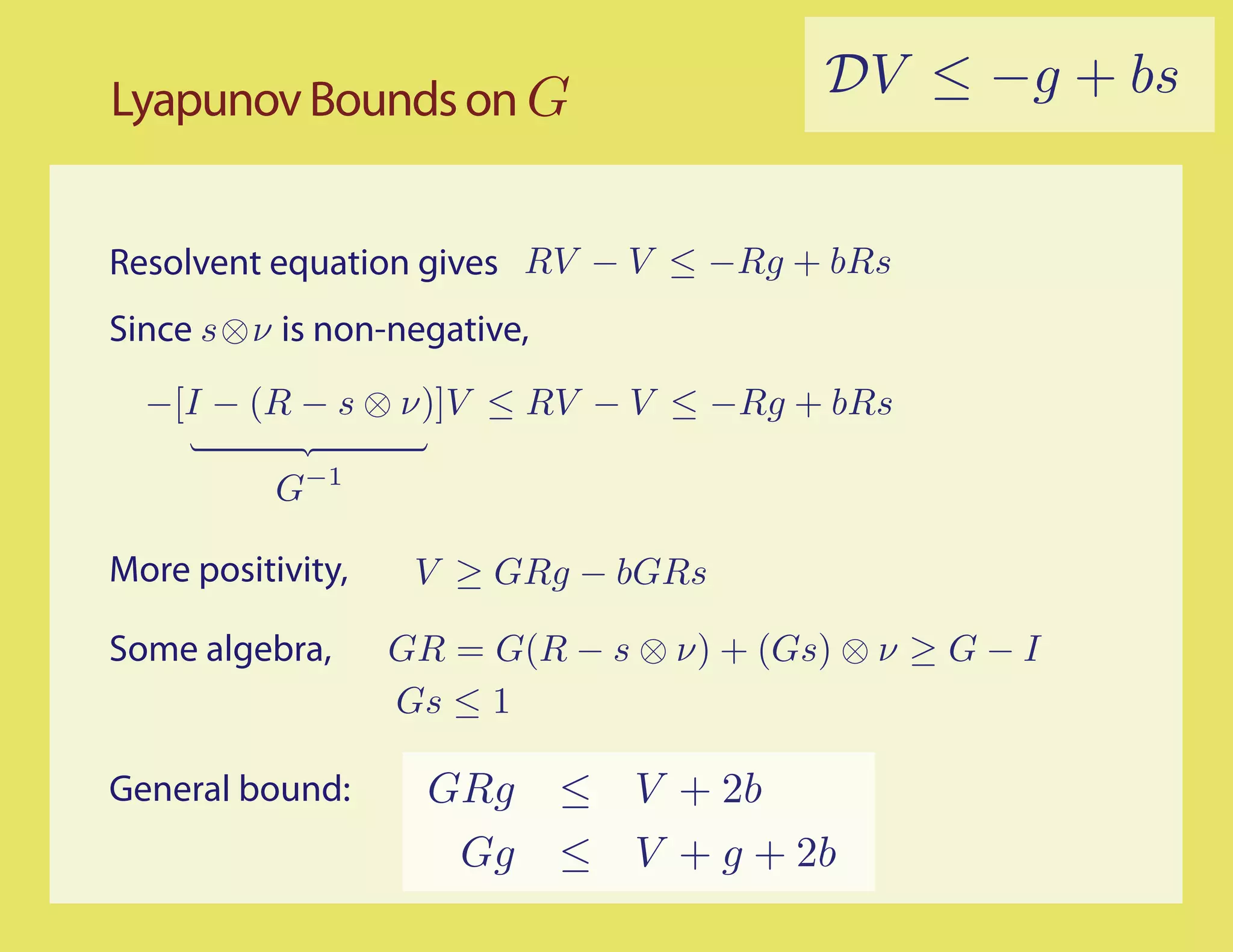 Lyapunov Bounds on G                       DV ≤ −g + bs


Resolvent equation gives RV − V ≤ −Rg + bRs
Since s⊗ν is non-negative,
  −[I − (R − s ⊗ ν)]V ≤ RV − V ≤ −Rg + bRs

           G−1

More positivity,    V ≥ GRg − bGRs

Some algebra,      GR = G(R − s ⊗ ν) + (Gs) ⊗ ν ≥ G − I
                   Gs ≤ 1

General bound:       GRg     ≤ V + 2b
                      Gg     ≤ V + g + 2b
 