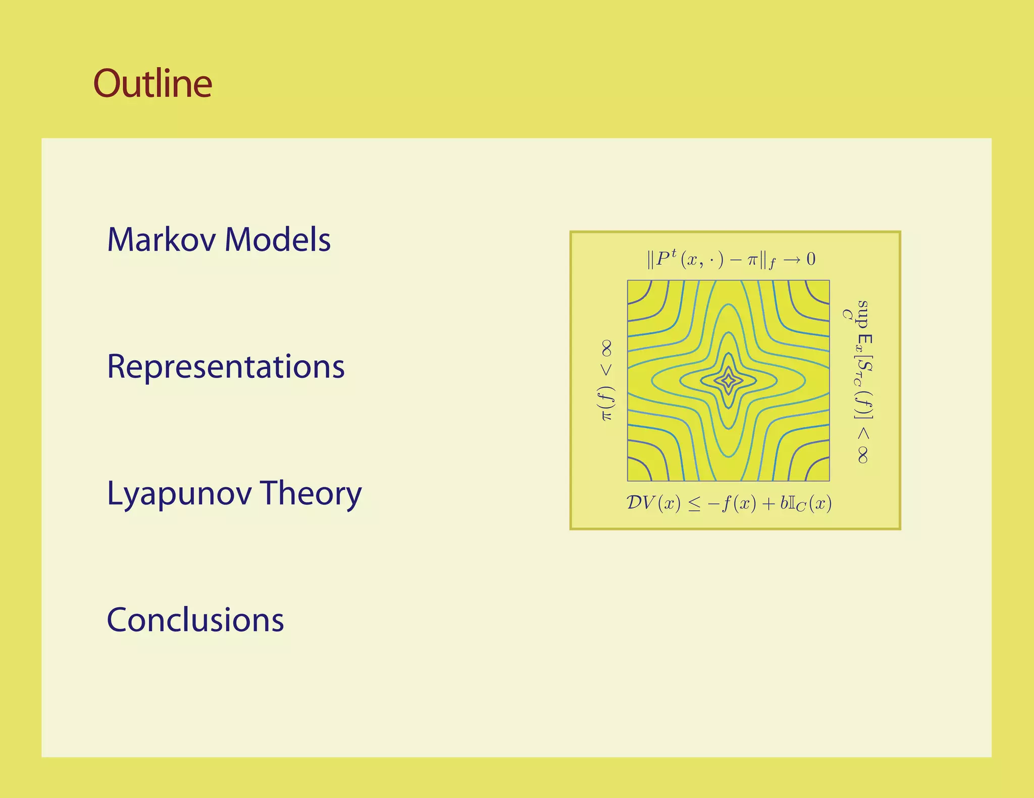 Outline


Markov Models                 P t (x, · ) − π   f   →0




                                                         sup Ex [SτC (f )] < ∞
                                                         C
                  π(f ) < ∞
Representations


Lyapunov Theory           DV (x) ≤ −f (x) + bIC (x)




Conclusions
 