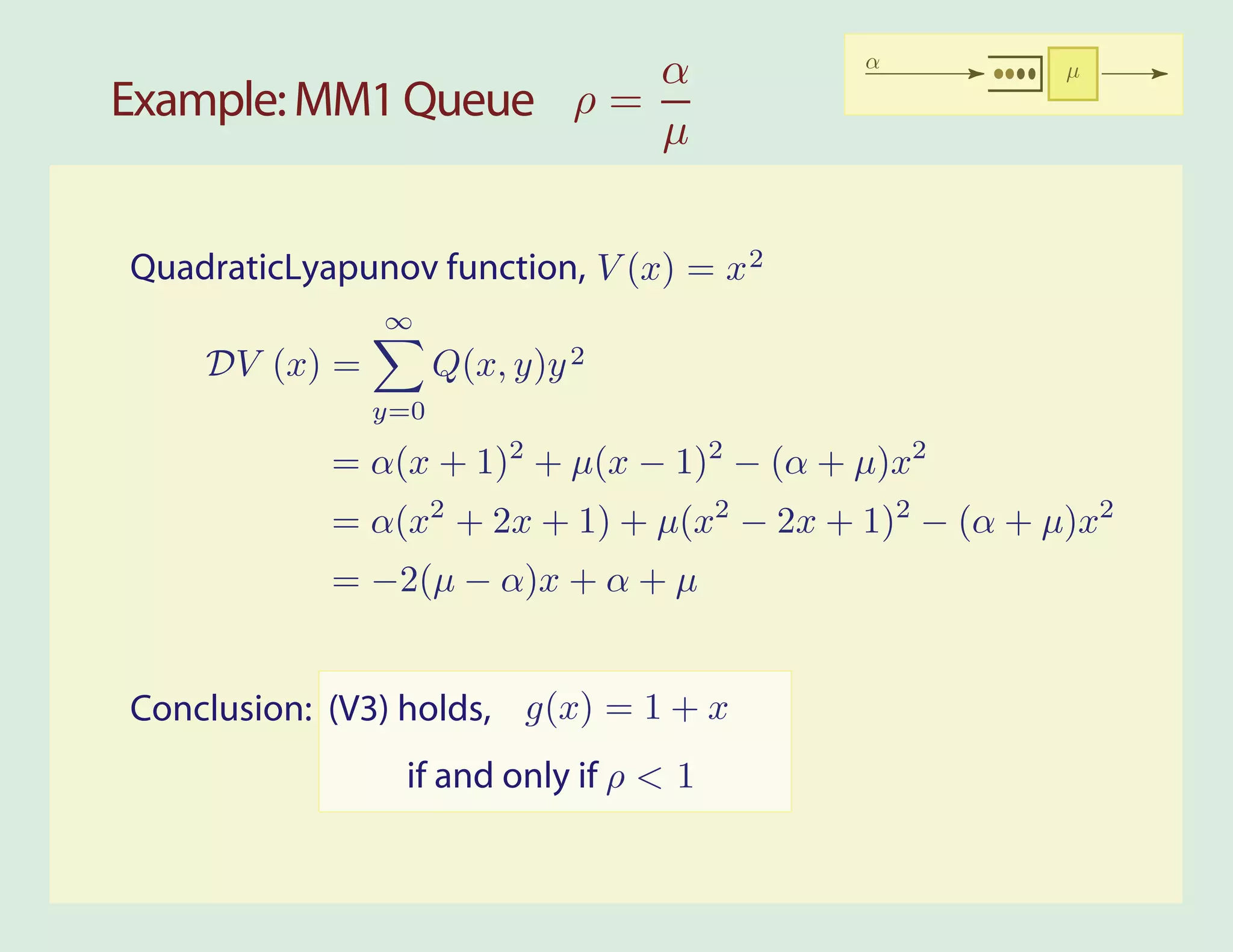 α                   α           µ
Example: MM1 Queue ρ =
                       µ


QuadraticLyapunov function, V (x) = x 2
               ∞
    DV (x) =         Q(x, y)y 2
               y=0

            = α(x + 1)2 + µ(x − 1)2 − (α + µ)x2
            = α(x2 + 2x + 1) + µ(x2 − 2x + 1)2 − (α + µ)x2
            = −2(µ − α)x + α + µ


Conclusion: (V3) holds, g(x) = 1 + x
                 if and only if ρ < 1
 