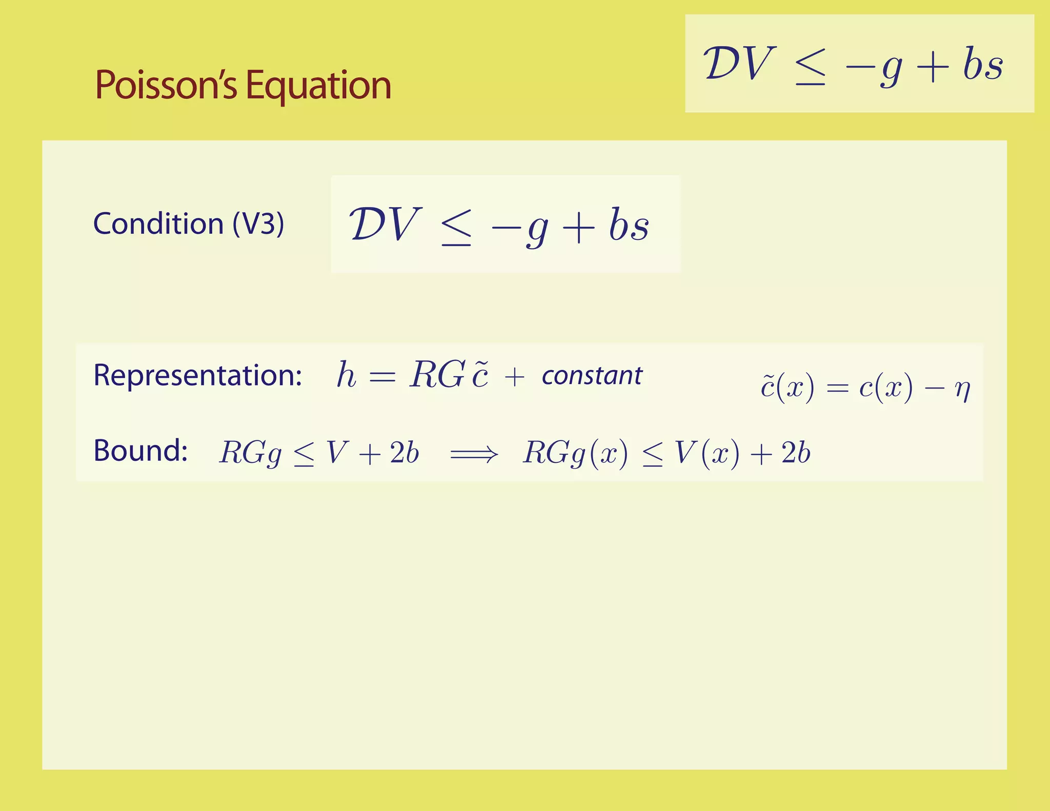 Poisson’s Equation                        DV ≤ −g + bs


Condition (V3)    DV ≤ −g + bs


Representation:   h = RG c
                         ˜   + constant     c(x) = c(x) − η
                                            ˜

Bound: RGg ≤ V + 2b =⇒ RGg (x) ≤ V (x) + 2b
 