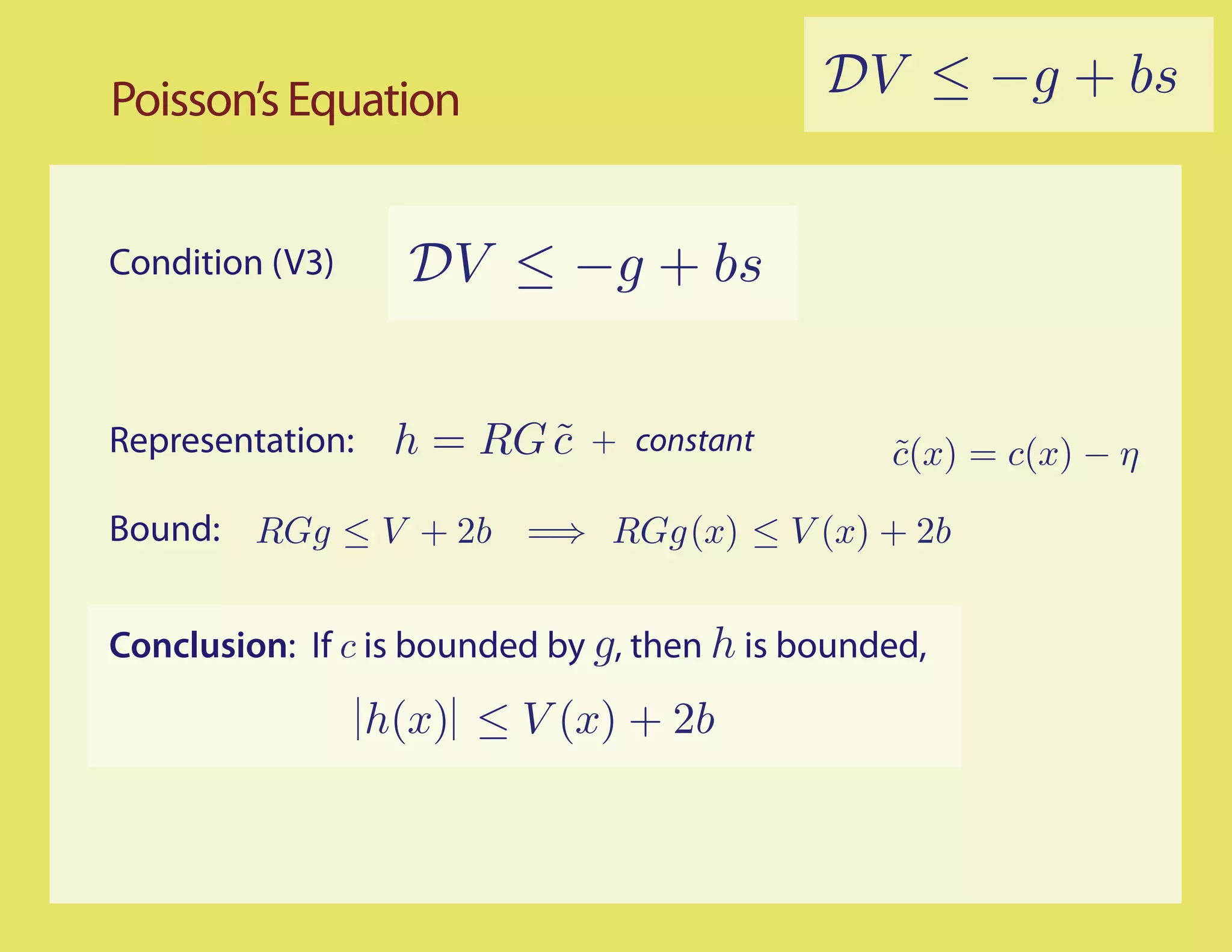 Poisson’s Equation                           DV ≤ −g + bs


Condition (V3)      DV ≤ −g + bs


Representation:    h = RG c
                          ˜   + constant         c(x) = c(x) − η
                                                 ˜

Bound: RGg ≤ V + 2b =⇒ RGg (x) ≤ V (x) + 2b


Conclusion: If c is bounded by g, then h is bounded,

                  h(x) ≤ V (x) + 2b
 