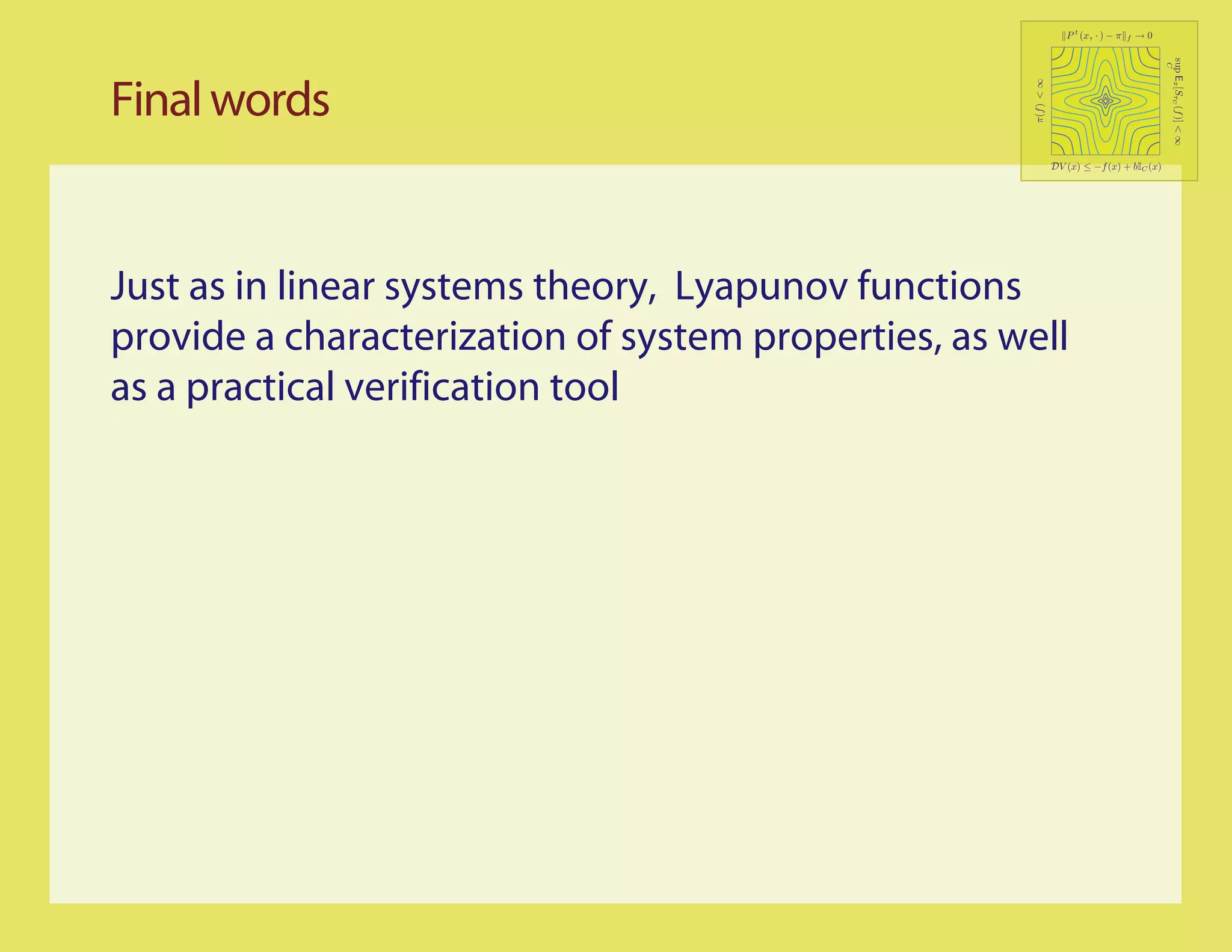 P t (x, · ) − π   f   →0




                                                                                            sup Ex [SτC (f )] < ∞
                                                                                            C
Final words




                                                     π(f ) < ∞
                                                             DV (x) ≤ −f (x) + bIC (x)




Just as in linear systems theory, Lyapunov functions
provide a characterization of system properties, as well
as a practical verification tool
 