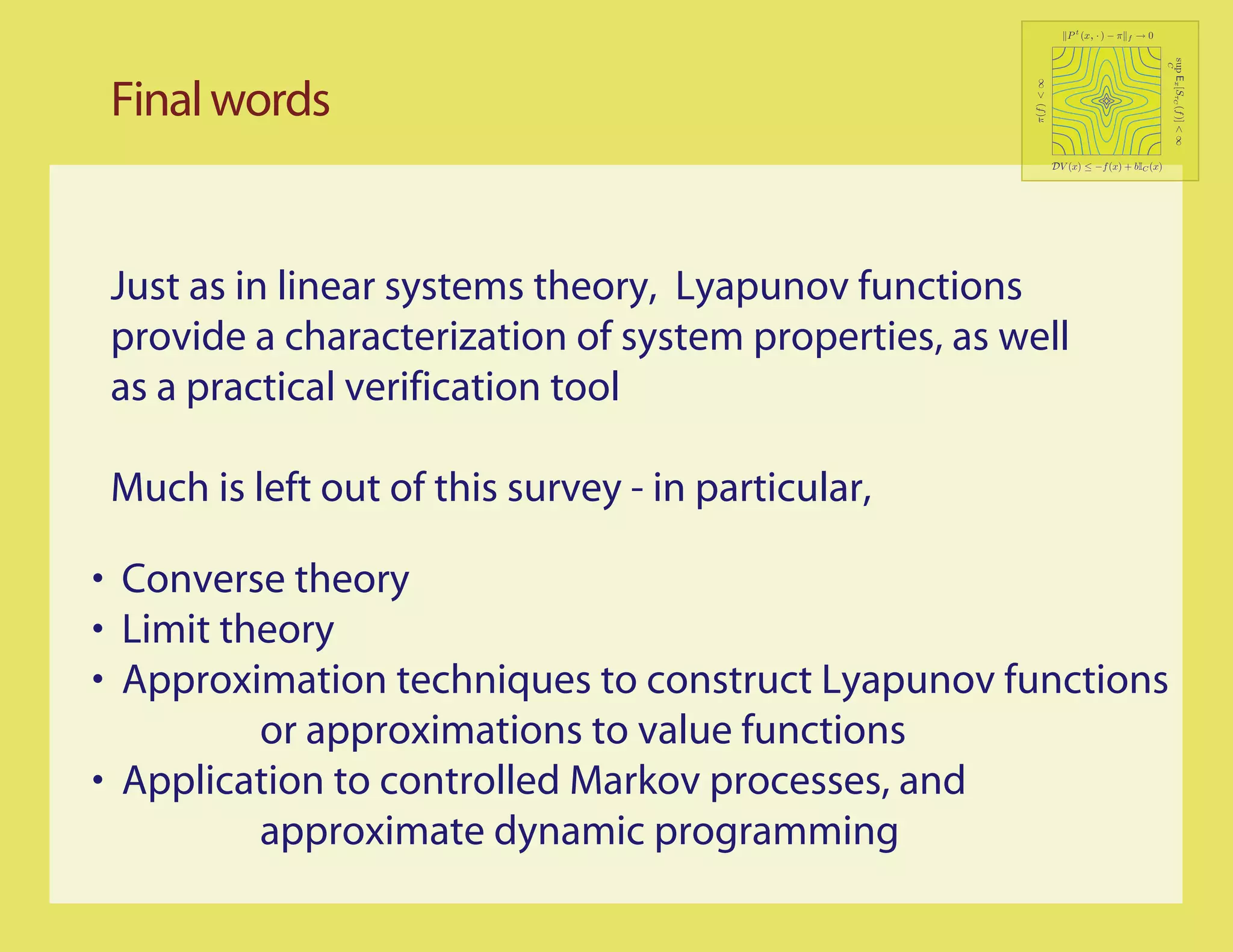 P t (x, · ) − π   f   →0




                                                                                             sup Ex [SτC (f )] < ∞
                                                                                             C
 Final words




                                                      π(f ) < ∞
                                                              DV (x) ≤ −f (x) + bIC (x)




 Just as in linear systems theory, Lyapunov functions
 provide a characterization of system properties, as well
 as a practical verification tool

 Much is left out of this survey - in particular,

• Converse theory
• Limit theory
• Approximation techniques to construct Lyapunov functions
          or approximations to value functions
• Application to controlled Markov processes, and
          approximate dynamic programming
 