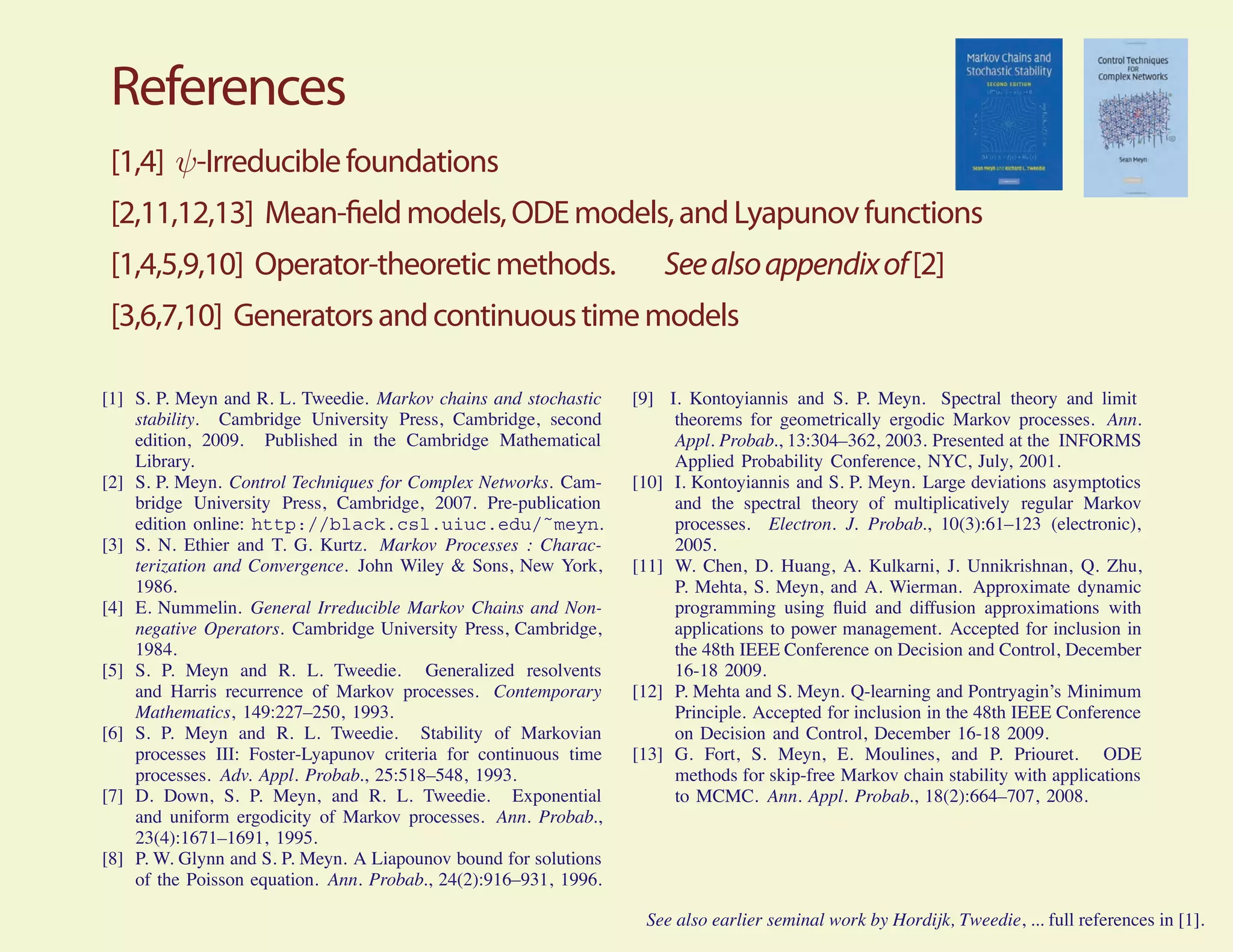 References
 [1,4] ψ-Irreducible foundations
 [2,11,12,13] Mean- eld models, ODE models, and Lyapunov functions
 [1,4,5,9,10] Operator-theoretic methods.                             See also appendix of [2]
 [3,6,7,10] Generators and continuous time models

[1] S. P. Meyn and R. L. Tweedie. Markov chains and stochastic    [9] I. Kontoyiannis and S. P. Meyn. Spectral theory and limit
    stability. Cambridge University Press, Cambridge, second           theorems for geometrically ergodic Markov processes. Ann.
    edition, 2009. Published in the Cambridge Mathematical             Appl. Probab., 13:304–362, 2003. Presented at the INFORMS
    Library.                                                           Applied Probability Conference, NYC, July, 2001.
[2] S. P. Meyn. Control Techniques for Complex Networks. Cam-     [10] I. Kontoyiannis and S. P. Meyn. Large deviations asymptotics
    bridge University Press, Cambridge, 2007. Pre-publication          and the spectral theory of multiplicatively regular Markov
    edition online: http://black.csl.uiuc.edu/˜meyn.                   processes. Electron. J. Probab., 10(3):61–123 (electronic),
[3] S. N. Ethier and T. G. Kurtz. Markov Processes : Charac-           2005.
    terization and Convergence. John Wiley & Sons, New York,      [11] W. Chen, D. Huang, A. Kulkarni, J. Unnikrishnan, Q. Zhu,
    1986.                                                              P. Mehta, S. Meyn, and A. Wierman. Approximate dynamic
[4] E. Nummelin. General Irreducible Markov Chains and Non-            programming using ﬂuid and diffusion approximations with
    negative Operators. Cambridge University Press, Cambridge,         applications to power management. Accepted for inclusion in
    1984.                                                              the 48th IEEE Conference on Decision and Control, December
[5] S. P. Meyn and R. L. Tweedie. Generalized resolvents               16-18 2009.
    and Harris recurrence of Markov processes. Contemporary       [12] P. Mehta and S. Meyn. Q-learning and Pontryagin’s Minimum
    Mathematics, 149:227–250, 1993.                                    Principle. Accepted for inclusion in the 48th IEEE Conference
[6] S. P. Meyn and R. L. Tweedie. Stability of Markovian               on Decision and Control, December 16-18 2009.
    processes III: Foster-Lyapunov criteria for continuous time   [13] G. Fort, S. Meyn, E. Moulines, and P. Priouret. ODE
    processes. Adv. Appl. Probab., 25:518–548, 1993.                   methods for skip-free Markov chain stability with applications
[7] D. Down, S. P. Meyn, and R. L. Tweedie. Exponential                to MCMC. Ann. Appl. Probab., 18(2):664–707, 2008.
    and uniform ergodicity of Markov processes. Ann. Probab.,
    23(4):1671–1691, 1995.
[8] P. W. Glynn and S. P. Meyn. A Liapounov bound for solutions
    of the Poisson equation. Ann. Probab., 24(2):916–931, 1996.

                                                                   See also earlier seminal work by Hordijk, Tweedie, ... full references in [1].
 