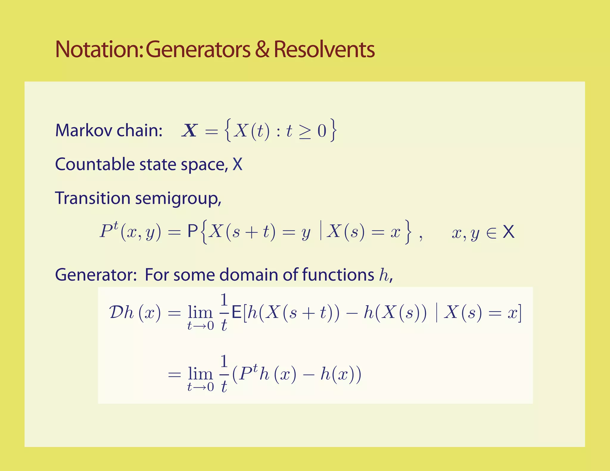 Notation: Generators & Resolvents


Markov chain: X = X(t) : t ≥ 0
Countable state space, X
Transition semigroup,
     P t (x, y) = P X(s + t) = y X(s) = x ,   x, y ∈ X

Generator: For some domain of functions h,
                     1
      Dh (x) = lim E[h(X(s + t)) − h(X(s)) X(s) = x]
                 t→0 t

                    1 t
              = lim (P h (x) − h(x))
                t→0 t
 
