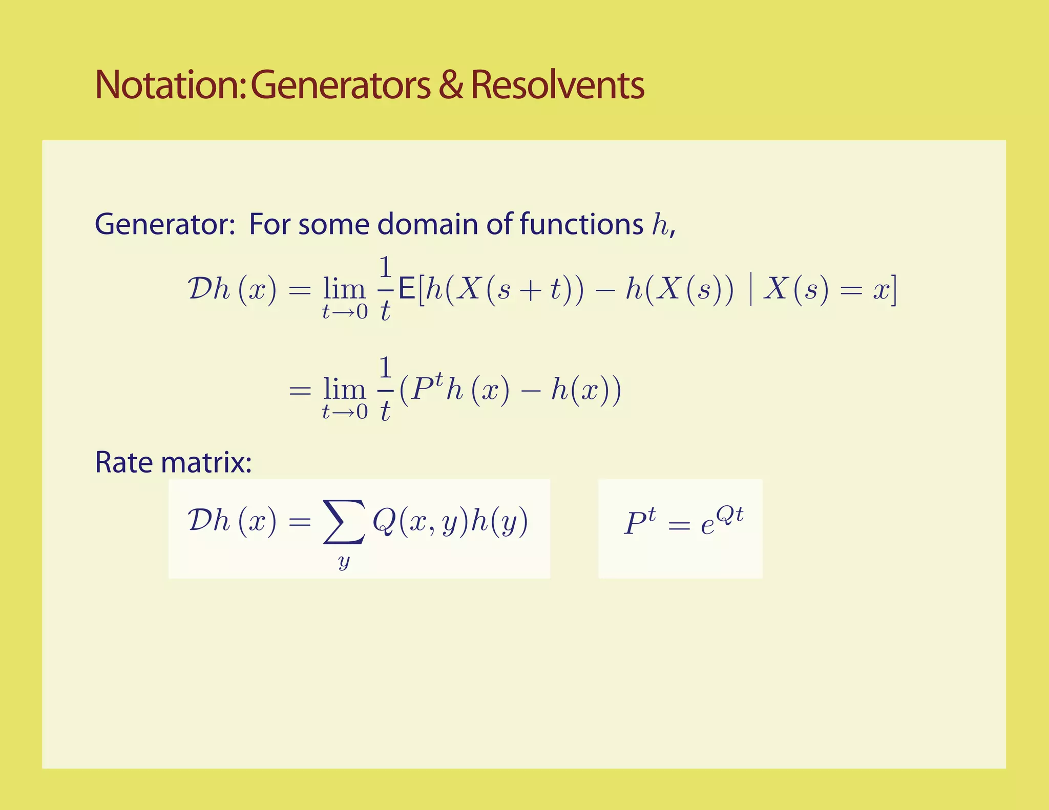 Notation: Generators & Resolvents


Generator: For some domain of functions h,
                     1
      Dh (x) = lim E[h(X(s + t)) − h(X(s)) X(s) = x]
                 t→0 t

                     1 t
               = lim (P h (x) − h(x))
                 t→0 t

Rate matrix:
       Dh (x) =       Q(x, y)h(y)   P t = eQt
                  y
 