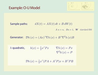 2        2
                                                       σW = 0   σW = 1




Example: O-U Model



Sample paths:         dX(t) = AX(t) dt + B dW (t)
                                      A n × n, Bn × 1, W standard BM

                                                2
Generator: Dh (x) = (Ax)T h (x) + B T               h (x)B


h quadratic,      h(x) = 1 xT P x
                         2               h (x) = P x
                                         2
                                             h (x) = P


               Dh (x) = 1 xT (P A + AT P )x + B T P B
                        2
 