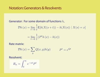 Notation: Generators & Resolvents


Generator: For some domain of functions h,
                     1
      Dh (x) = lim E[h(X(s + t)) − h(X(s)) X(s) = x]
                 t→0 t

                           1 t
                     = lim (P h (x) − h(x))
                       t→0 t

Rate matrix:
       Dh (x) =              Q(x, y)h(y)   P t = eQt
                         y

Resolvent:
                 ∞
   Rα =              e−αt P t
             0
 