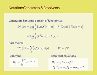 Notation: Generators & Resolvents


Generator: For some domain of functions h,
                     1
      Dh (x) = lim E[h(X(s + t)) − h(X(s)) X(s) = x]
                 t→0 t

                           1 t
                     = lim (P h (x) − h(x))
                       t→0 t

Rate matrix:
       Dh (x) =              Q(x, y)h(y)        P t = eQt
                         y

Resolvent:                                 Resolvent equations:
                 ∞
   Rα =              e−αt P t              Rα = [ Iα − Q]−1
             0
                                            QRα = Rα Q = αRα − I
 