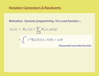Notation: Generators & Resolvents


Motivation: Dynamic programming. For a cost function c,

hα (x) = Rα c (x) =            Rα (x, y)c(y)
                         y∈X
               ∞
       =           eαt E[c(X(t)) X(0) = x] dt
           0
                                               Discounted-cost value function
 