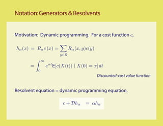 Notation: Generators & Resolvents


Motivation: Dynamic programming. For a cost function c,

hα (x) = Rα c (x) =            Rα (x, y)c(y)
                         y∈X
               ∞
       =           eαt E[c(X(t)) X(0) = x] dt
           0
                                               Discounted-cost value function


Resolvent equation = dynamic programming equation,

                          c + Dhα      = αhα
 
