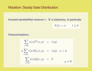 Notation: Steady State Distribution


Invariant (probability) measure π: X is stationary. In particular,

                                              X(t) ∼ π,     t≥0


Characterizations:

                     π(x)P t (x, y)   =   π(y)
               x∈X

           α         π(x)Rα (x, y)    =   π(y), α > 0
               x∈X

                      π(x)Q(x, y)     =   0
                x∈X                                  y ∈X
 