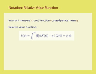 Notation: Relative Value Function


Invariant measure π, cost function c , steady-state mean η

Relative value function:
                        ∞
          h(x) =            E[c(X(t)) − η X(0) = x] dt
                    0
 