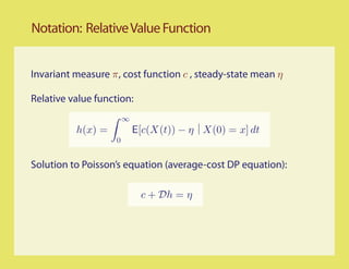 Notation: Relative Value Function


Invariant measure π, cost function c , steady-state mean η

Relative value function:
                        ∞
          h(x) =            E[c(X(t)) − η X(0) = x] dt
                    0


Solution to Poisson’s equation (average-cost DP equation):

                             c + Dh = η
 