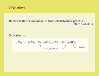Objectives


Nonlinear state space model ≡ (controlled) Markov process,
                                                  state process X


Typical form:

     dX(t) = f (X(t), U (t)) dt + σ(X(t), U (t)) dW (t)
                                                          noise
                              control
 