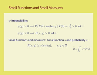 Small Functions and Small Measures


ψ-Irreducibility:
        ψ(y) > 0 =⇒ P X(t) reaches y X(0) = x > 0 all x

        ψ(y) > 0 =⇒ R(x, y) > 0 all x

Small functions and measures: For a function s and probability ν,
                R(x, y) ≥ s(x)ν(y),     x, y ∈ X             ∞
                                                    R=           e−t P t dt
                                                         0
 