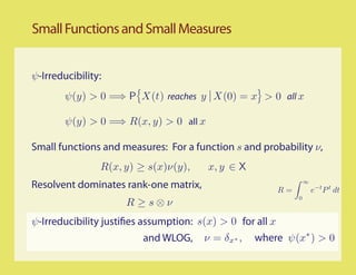 Small Functions and Small Measures


ψ-Irreducibility:
        ψ(y) > 0 =⇒ P X(t) reaches y X(0) = x > 0 all x

        ψ(y) > 0 =⇒ R(x, y) > 0 all x

Small functions and measures: For a function s and probability ν,
                R(x, y) ≥ s(x)ν(y),     x, y ∈ X
Resolvent dominates rank-one matrix,                       R=
                                                                    ∞
                                                                        e−t P t dt
                                                                0
                     R ≥s⊗ν
ψ-Irreducibility justi es assumption: s(x) > 0 for all x
                         and WLOG,     ν = δx ∗ ,   where ψ(x∗ ) > 0
 