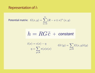 Representation of h

                              ∞
Potential matrix: G(x, y) =         (R − s ⊗ ν)n (x, y)
                              n=0




               h = RG c
                      ˜                 + constant

               c(x) = c(x) − η
               ˜
                                            G˜ (y) =
                                             c               G(x, y)˜(y)
                                                                    c
                 η=         π(x)c(x)                   y∈X
                      y∈X
 