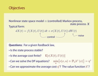 Objectives


Nonlinear state space model ≡ (controlled) Markov process,
                                                  state process X
Typical form:
     dX(t) = f (X(t), U (t)) dt + σ(X(t), U (t)) dW (t)
                                                          noise
                                  control


Questions: For a given feedback law,
• Is the state process stable?
• Is the average cost finite?    E[c(X(t), U (t))]
• Can we solve the DP equations?       min c(x, u) + Du h∗ (x) = η ∗
                                            u
• Can we approximate the average cost η∗? The value function h∗ ?
 