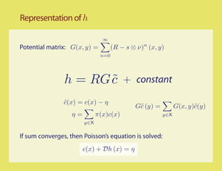 Representation of h

                               ∞
Potential matrix: G(x, y) =         (R − s ⊗ ν)n (x, y)
                              n=0




                h = RG c
                       ˜                + constant

                c(x) = c(x) − η
                ˜
                                            G˜ (y) =
                                             c               G(x, y)˜(y)
                                                                    c
                  η=         π(x)c(x)                  y∈X
                       y∈X


If sum converges, then Poisson’s equation is solved:
                       c(x) + Dh (x) = η
 