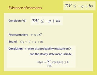 Existence of moments                            DV ≤ −g + bs


Condition (V3)    DV ≤ −g + bs


Representation: π ∝ νG

Bound:   Gg ≤ V + g + 2b

Conclusion: π exists as a probability measure on X
                 and the steady-state mean is nite,

                       π(g) :=         π(x)g(x) ≤ b
                                 x∈X
 