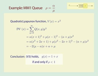 α                   α           µ
Example: MM1 Queue ρ =
                       µ


QuadraticLyapunov function, V (x) = x 2
               ∞
    DV (x) =         Q(x, y)y 2
               y=0

            = α(x + 1)2 + µ(x − 1)2 − (α + µ)x2
            = α(x2 + 2x + 1) + µ(x2 − 2x + 1)2 − (α + µ)x2
            = −2(µ − α)x + α + µ


Conclusion: (V3) holds, g(x) = 1 + x
                 if and only if ρ < 1
 