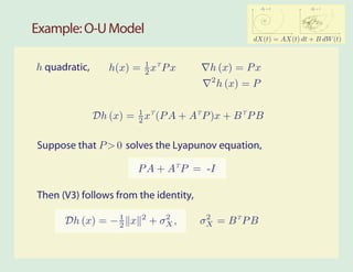 2           2
                                                         σW = 0      σW = 1




Example: O-U Model
                                                    dX(t) = AX(t) dt + B dW (t)



h quadratic,      h(x) = 1 xT P x
                         2               h (x) = P x
                                         2
                                             h (x) = P


               Dh (x) = 1 xT (P A + AT P )x + B T P B
                        2


Suppose that P > 0 solves the Lyapunov equation,

                         P A + AT P = -I

Then (V3) follows from the identity,
                         2      2       2
      Dh (x) = − 1 x
                 2           + σX ,    σX = B T P B
 