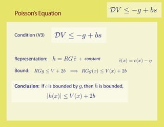 Poisson’s Equation                           DV ≤ −g + bs


Condition (V3)      DV ≤ −g + bs


Representation:    h = RG c
                          ˜   + constant         c(x) = c(x) − η
                                                 ˜

Bound: RGg ≤ V + 2b =⇒ RGg (x) ≤ V (x) + 2b


Conclusion: If c is bounded by g, then h is bounded,

                  h(x) ≤ V (x) + 2b
 