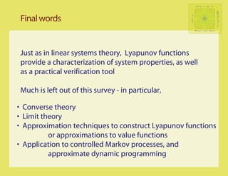 P t (x, · ) − π   f   →0




                                                                                             sup Ex [SτC (f )] < ∞
                                                                                             C
 Final words




                                                      π(f ) < ∞
                                                              DV (x) ≤ −f (x) + bIC (x)




 Just as in linear systems theory, Lyapunov functions
 provide a characterization of system properties, as well
 as a practical verification tool

 Much is left out of this survey - in particular,

• Converse theory
• Limit theory
• Approximation techniques to construct Lyapunov functions
          or approximations to value functions
• Application to controlled Markov processes, and
          approximate dynamic programming
 