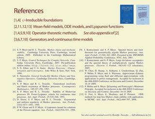 References
 [1,4] ψ-Irreducible foundations
 [2,11,12,13] Mean- eld models, ODE models, and Lyapunov functions
 [1,4,5,9,10] Operator-theoretic methods.                             See also appendix of [2]
 [3,6,7,10] Generators and continuous time models

[1] S. P. Meyn and R. L. Tweedie. Markov chains and stochastic    [9] I. Kontoyiannis and S. P. Meyn. Spectral theory and limit
    stability. Cambridge University Press, Cambridge, second           theorems for geometrically ergodic Markov processes. Ann.
    edition, 2009. Published in the Cambridge Mathematical             Appl. Probab., 13:304–362, 2003. Presented at the INFORMS
    Library.                                                           Applied Probability Conference, NYC, July, 2001.
[2] S. P. Meyn. Control Techniques for Complex Networks. Cam-     [10] I. Kontoyiannis and S. P. Meyn. Large deviations asymptotics
    bridge University Press, Cambridge, 2007. Pre-publication          and the spectral theory of multiplicatively regular Markov
    edition online: http://black.csl.uiuc.edu/˜meyn.                   processes. Electron. J. Probab., 10(3):61–123 (electronic),
[3] S. N. Ethier and T. G. Kurtz. Markov Processes : Charac-           2005.
    terization and Convergence. John Wiley & Sons, New York,      [11] W. Chen, D. Huang, A. Kulkarni, J. Unnikrishnan, Q. Zhu,
    1986.                                                              P. Mehta, S. Meyn, and A. Wierman. Approximate dynamic
[4] E. Nummelin. General Irreducible Markov Chains and Non-            programming using ﬂuid and diffusion approximations with
    negative Operators. Cambridge University Press, Cambridge,         applications to power management. Accepted for inclusion in
    1984.                                                              the 48th IEEE Conference on Decision and Control, December
[5] S. P. Meyn and R. L. Tweedie. Generalized resolvents               16-18 2009.
    and Harris recurrence of Markov processes. Contemporary       [12] P. Mehta and S. Meyn. Q-learning and Pontryagin’s Minimum
    Mathematics, 149:227–250, 1993.                                    Principle. Accepted for inclusion in the 48th IEEE Conference
[6] S. P. Meyn and R. L. Tweedie. Stability of Markovian               on Decision and Control, December 16-18 2009.
    processes III: Foster-Lyapunov criteria for continuous time   [13] G. Fort, S. Meyn, E. Moulines, and P. Priouret. ODE
    processes. Adv. Appl. Probab., 25:518–548, 1993.                   methods for skip-free Markov chain stability with applications
[7] D. Down, S. P. Meyn, and R. L. Tweedie. Exponential                to MCMC. Ann. Appl. Probab., 18(2):664–707, 2008.
    and uniform ergodicity of Markov processes. Ann. Probab.,
    23(4):1671–1691, 1995.
[8] P. W. Glynn and S. P. Meyn. A Liapounov bound for solutions
    of the Poisson equation. Ann. Probab., 24(2):916–931, 1996.

                                                                   See also earlier seminal work by Hordijk, Tweedie, ... full references in [1].
 