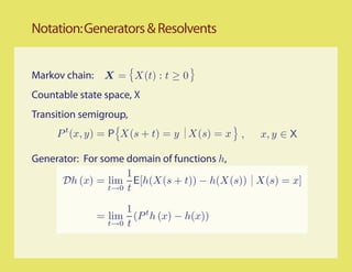 Notation: Generators & Resolvents


Markov chain: X = X(t) : t ≥ 0
Countable state space, X
Transition semigroup,
     P t (x, y) = P X(s + t) = y X(s) = x ,   x, y ∈ X

Generator: For some domain of functions h,
                     1
      Dh (x) = lim E[h(X(s + t)) − h(X(s)) X(s) = x]
                 t→0 t

                    1 t
              = lim (P h (x) − h(x))
                t→0 t
 