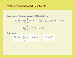 Notation: Generators & Resolvents


Generator: For some domain of functions h,
                     1
      Dh (x) = lim E[h(X(s + t)) − h(X(s)) X(s) = x]
                 t→0 t

                     1 t
               = lim (P h (x) − h(x))
                 t→0 t

Rate matrix:
       Dh (x) =       Q(x, y)h(y)   P t = eQt
                  y
 