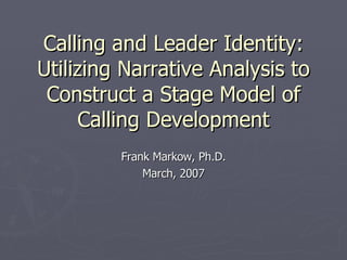 Calling and Leader Identity: Utilizing Narrative Analysis to Construct a Stage Model of Calling Development Frank Markow, Ph.D. March, 2007 