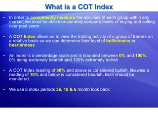 What is a COT Index
• In order to consistently measure the activities of each group within any
market, we must be able to accurately compare levels of buying and selling
over past years
• A COT Index allows us to view the trading activity of a group of traders on
a relative basis so we can determine their level of bullishness or
bearishness
• An index is a percentage scale and is bounded between 0% and 100%.
0% being extremely bearish and 100% extremely bullish
• A COT Index reading of 90% and above is considered bullish, likewise a
reading of 10% and below is considered bearish. Both should be
monitored.
• We use 3 index periods 36, 18 & 6 month look back
 