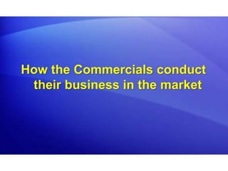 How the Commercials conduct
their business in the market
 