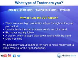 Intraday (short term) – Swing (mid term) – Investor
Why do I use the COT Report?
• There are a few high probability setups throughout the year
per market
• Usually this is the start of a new trend / end of a trend
• Big moves usually follow
• A clue on when to stop / slow down trading with the trend
• More free time
My philosophy about trading is I'm here to make money not to
trade. Waiting for the right conditions.
What type of Trader are you?
 