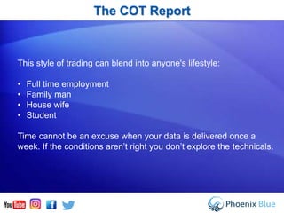 The COT Report
This style of trading can blend into anyone's lifestyle:
• Full time employment
• Family man
• House wife
• Student
Time cannot be an excuse when your data is delivered once a
week. If the conditions aren’t right you don’t explore the technicals.
 