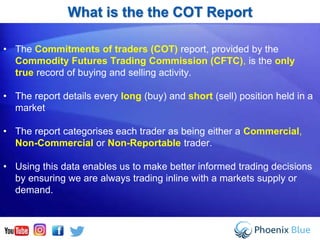 What is the the COT Report
• The Commitments of traders (COT) report, provided by the
Commodity Futures Trading Commission (CFTC), is the only
true record of buying and selling activity.
• The report details every long (buy) and short (sell) position held in a
market
• The report categorises each trader as being either a Commercial,
Non-Commercial or Non-Reportable trader.
• Using this data enables us to make better informed trading decisions
by ensuring we are always trading inline with a markets supply or
demand.
 