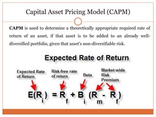 Capital Asset Pricing Model (CAPM)
CAPM is used to determine a theoretically appropriate required rate of
return of an asset, if that asset is to be added to an already well-
diversified portfolio, given that asset's non-diversifiable risk.
 