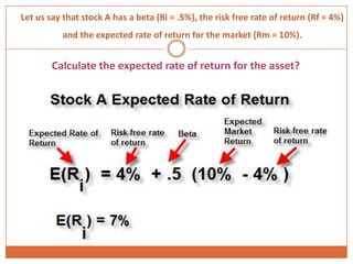 Let us say that stock A has a beta (Bi = .5%), the risk free rate of return (Rf = 4%)
and the expected rate of return for the market (Rm = 10%).
Calculate the expected rate of return for the asset?
 