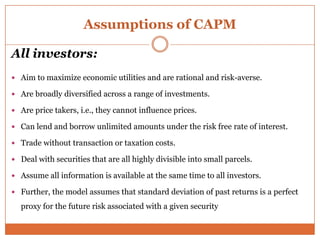 Assumptions of CAPM
All investors:
 Aim to maximize economic utilities and are rational and risk-averse.
 Are broadly diversified across a range of investments.
 Are price takers, i.e., they cannot influence prices.
 Can lend and borrow unlimited amounts under the risk free rate of interest.
 Trade without transaction or taxation costs.
 Deal with securities that are all highly divisible into small parcels.
 Assume all information is available at the same time to all investors.
 Further, the model assumes that standard deviation of past returns is a perfect
proxy for the future risk associated with a given security
 