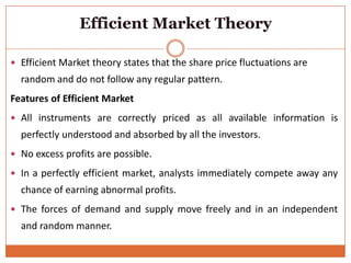 Efficient Market Theory
 Efficient Market theory states that the share price fluctuations are
random and do not follow any regular pattern.
Features of Efficient Market
 All instruments are correctly priced as all available information is
perfectly understood and absorbed by all the investors.
 No excess profits are possible.
 In a perfectly efficient market, analysts immediately compete away any
chance of earning abnormal profits.
 The forces of demand and supply move freely and in an independent
and random manner.
 
