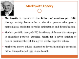 Markowitz Theory
 Markowitz is considered the father of modern portfolio
theory, mainly because he is the first person who gave a
mathematical model for portfolio optimization and diversification.
 Modern portfolio theory (MPT) is a theory of finance that attempts
to maximize portfolio expected return for a given amount of
risk, or minimize the risk for a given level of expected return.
 Markowitz theory' advise investors to invest in multiple securities
rather than pulling all eggs in one basket.
 