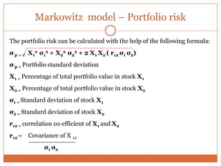 Markowitz model – Portfolio risk
The portfolio risk can be calculated with the help of the following formula:
σ p = √ X1
2 σ1
2 + X2
2 σ2
2 + 2 X1 X2 ( r12 σ1 σ2)
σ p = Portfolio standard deviation
X1 = Percentage of total portfolio value in stock X1
X2 = Percentage of total portfolio value in stock X2
σ1 = Standard deviation of stock X1
σ2 = Standard deviation of stock X2
r12 = correlation co-efficient of X1 and X2
r12 = Covariance of X 12
σ1 σ2
 
