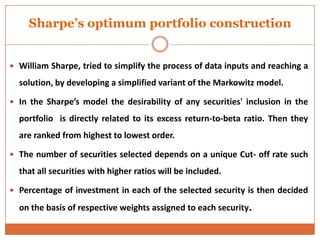 Sharpe’s optimum portfolio construction
 William Sharpe, tried to simplify the process of data inputs and reaching a
solution, by developing a simplified variant of the Markowitz model.
 In the Sharpe’s model the desirability of any securities' inclusion in the
portfolio is directly related to its excess return-to-beta ratio. Then they
are ranked from highest to lowest order.
 The number of securities selected depends on a unique Cut- off rate such
that all securities with higher ratios will be included.
 Percentage of investment in each of the selected security is then decided
on the basis of respective weights assigned to each security.
 