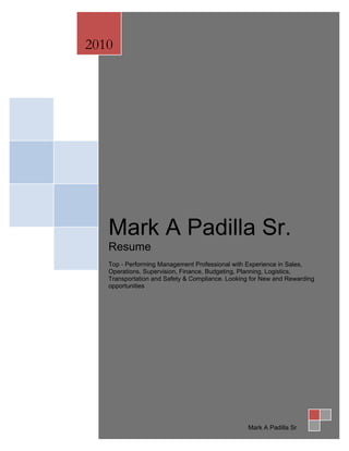 2010




   Mark A Padilla Sr.
   Resume
   Top - Performing Management Professional with Experience in Sales,
   Operations, Supervision, Finance, Budgeting, Planning, Logistics,
   Transportation and Safety & Compliance. Looking for New and Rewarding
   opportunities




                                                 Mark A Padilla Sr
 
