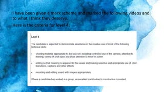 I have been given a mark scheme and marked the following videos and
to what I think they deserve.
Here is the criteria for level 4:
 