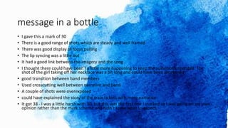 message in a bottle
• I gave this a mark of 30
• There is a good range of shots which are steady and well framed
• There was good display of focus pulling
• The lip syncing was a little out
• It had a good link between the imagery and the song
• I thought there could have been I a little more happening to keep the audience interested. The
shot of the girl taking off her necklace was a bit long and could have been shortened
• good transition between band members
• Used crosscutting well between narrative and band
• A couple of shots were overexposed
• could have explained the story of the train tickets with more narrative
• It got 38 - I was a little harsh with 30, but this was the first one I marked so I was going on my own
opinion rather than the mark scheme and didn’t know what to expect.
 